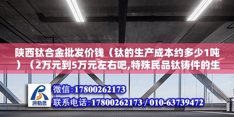 陜西鈦合金批發價錢（鈦的生產成本約多少1噸）（2萬元到5萬元左右吧,特殊民品鈦鑄件的生成成本約在200~公斤）